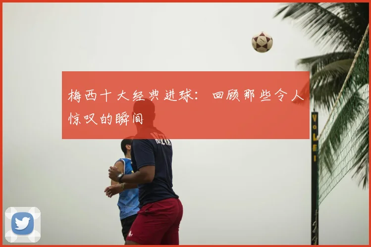 梅西十大经典进球：回顾那些令人惊叹的瞬间