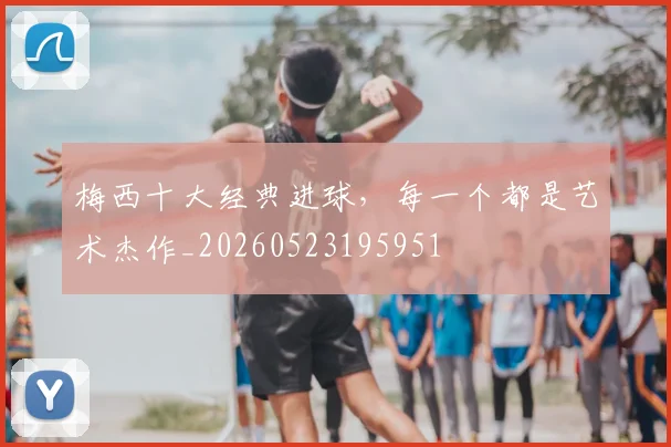 梅西十大经典进球,每一个都是艺术杰作_20260523195951