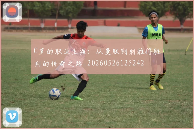C罗的职业生涯：从曼联到利雅得胜利的传奇之路_20260526125242